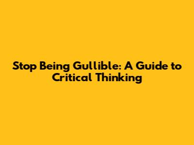 Stop Being Gullible: A Guide to Critical Thinking
