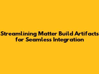 Streamlining Matter Build Artifacts for Seamless Integration