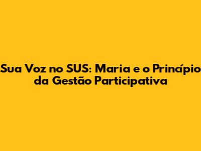 Sua Voz no SUS: Maria e o Princípio da Gestão Participativa