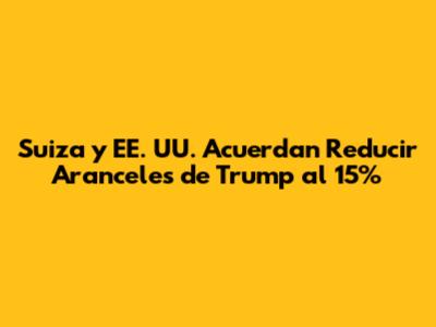 Suiza y EE. UU. Acuerdan Reducir Aranceles de Trump al 15%