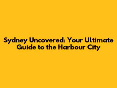 Sydney Uncovered: Your Ultimate Guide to the Harbour City
