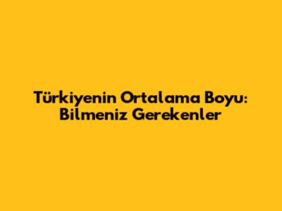 Türkiye'nin Ortalama Boyu: Bilmeniz Gerekenler