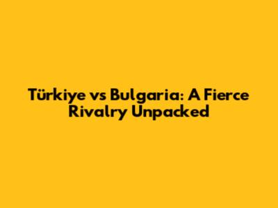 Türkiye vs Bulgaria: A Fierce Rivalry Unpacked