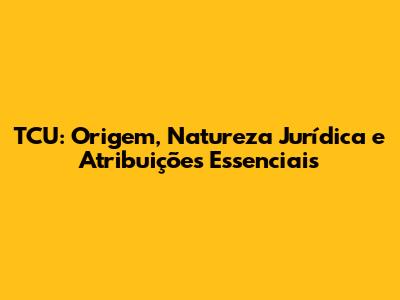 TCU: Origem, Natureza Jurídica e Atribuições Essenciais