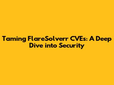 Taming FlareSolverr CVEs: A Deep Dive into Security
