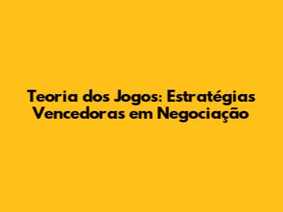 Teoria dos Jogos: Estratégias Vencedoras em Negociação