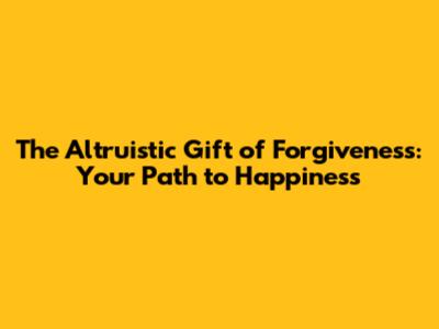 The Altruistic Gift of Forgiveness: Your Path to Happiness