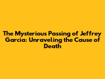 The Mysterious Passing of Jeffrey Garcia: Unraveling the Cause of Death