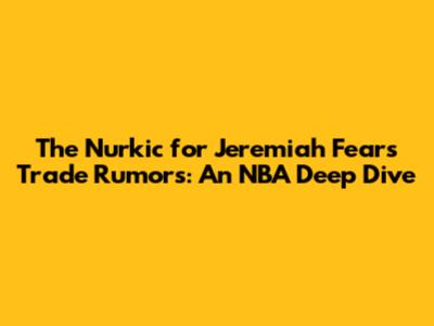The Nurkic for Jeremiah Fears Trade Rumors: An NBA Deep Dive