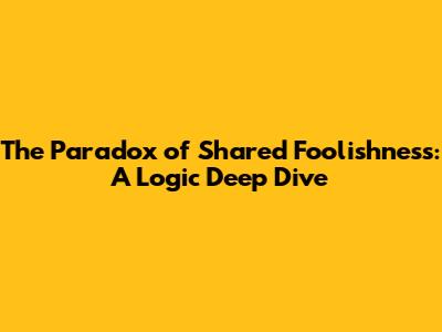 The Paradox of Shared Foolishness: A Logic Deep Dive