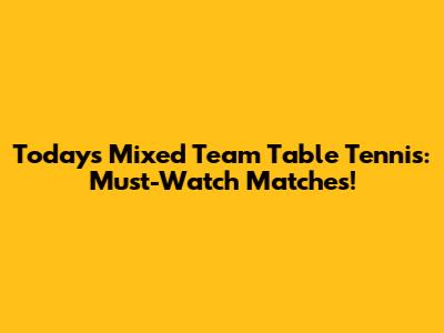Today's Mixed Team Table Tennis: Must-Watch Matches!