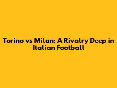 Torino vs Milan: A Rivalry Deep in Italian Football