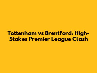 Tottenham vs Brentford: High-Stakes Premier League Clash