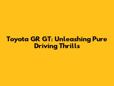 Toyota GR GT: Unleashing Pure Driving Thrills