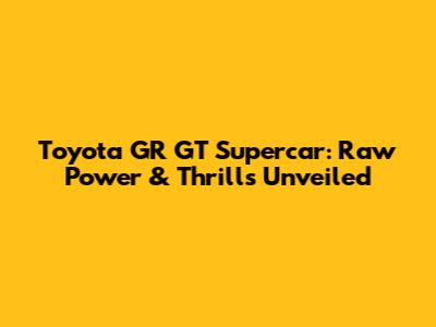 Toyota GR GT Supercar: Raw Power & Thrills Unveiled