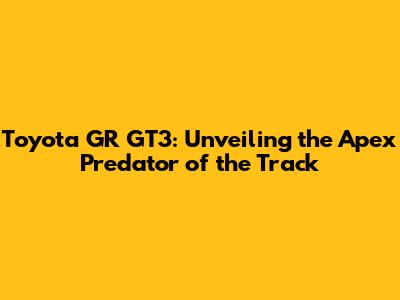 Toyota GR GT3: Unveiling the Apex Predator of the Track