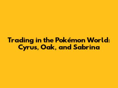 Trading in the Pokémon World: Cyrus, Oak, and Sabrina