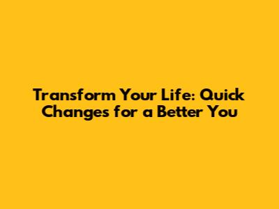 Transform Your Life: Quick Changes for a Better You