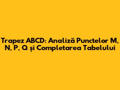 Trapez ABCD: Analiză Punctelor M, N, P, Q și Completarea Tabelului