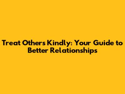 Treat Others Kindly: Your Guide to Better Relationships