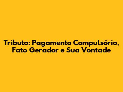 Tributo: Pagamento Compulsório, Fato Gerador e Sua Vontade