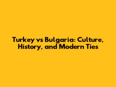 Turkey vs Bulgaria: Culture, History, and Modern Ties