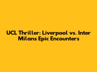 UCL Thriller: Liverpool vs. Inter Milan's Epic Encounters