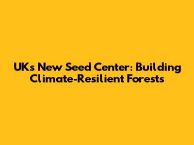 UK's New Seed Center: Building Climate-Resilient Forests