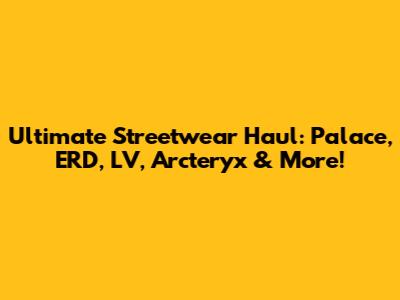 Ultimate Streetwear Haul: Palace, ERD, LV, Arc'teryx & More!
