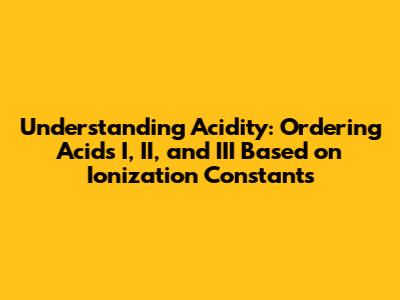 Understanding Acidity: Ordering Acids I, II, and III Based on Ionization Constants
