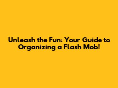 Unleash the Fun: Your Guide to Organizing a Flash Mob!