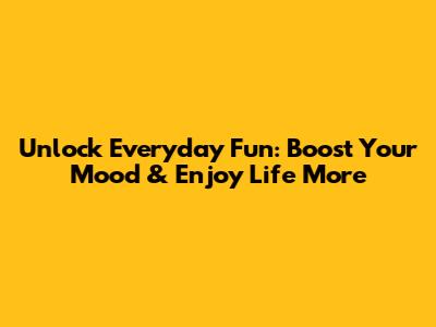 Unlock Everyday Fun: Boost Your Mood & Enjoy Life More