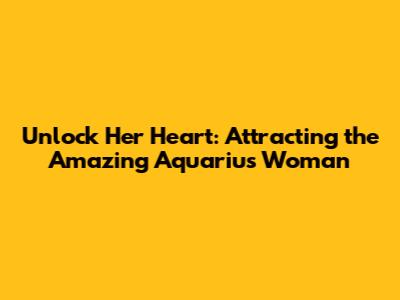 Unlock Her Heart: Attracting the Amazing Aquarius Woman