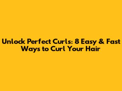Unlock Perfect Curls: 8 Easy & Fast Ways to Curl Your Hair