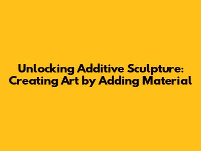 Unlocking Additive Sculpture: Creating Art by Adding Material