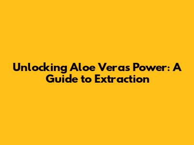Unlocking Aloe Vera's Power: A Guide to Extraction