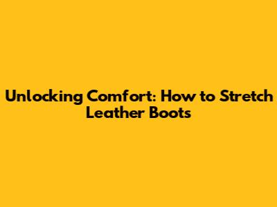 Unlocking Comfort: How to Stretch Leather Boots