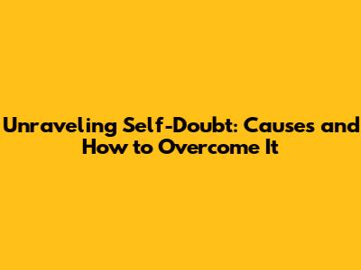 Unraveling Self-Doubt: Causes and How to Overcome It