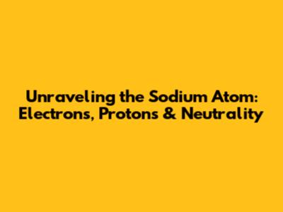 Unraveling the Sodium Atom: Electrons, Protons & Neutrality