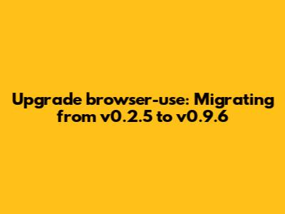 Upgrade `browser-use`: Migrating from v0.2.5 to v0.9.6