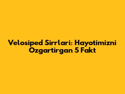 Velosiped Sirrlari: Hayotimizni O'zgartirgan 5 Fakt