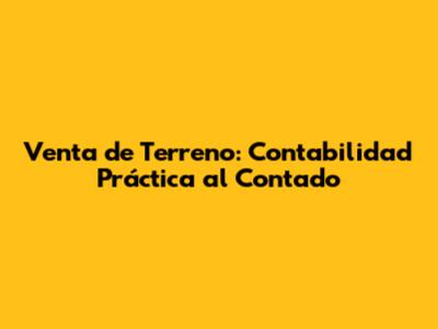Venta de Terreno: Contabilidad Práctica al Contado