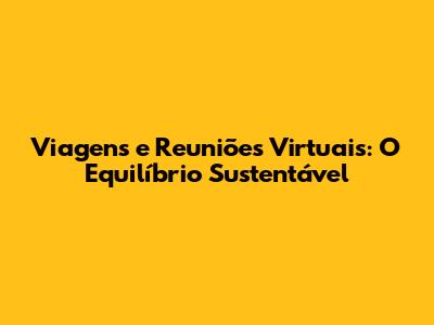 Viagens e Reuniões Virtuais: O Equilíbrio Sustentável