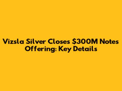 Vizsla Silver Closes $300M Notes Offering: Key Details