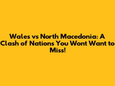 Wales vs North Macedonia: A Clash of Nations You Won't Want to Miss!
