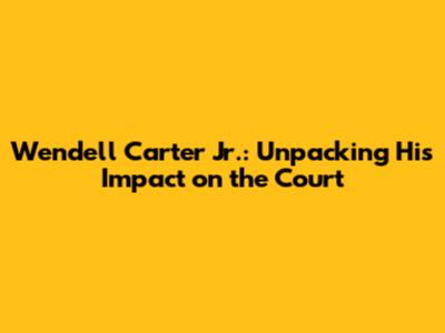 Wendell Carter Jr.: Unpacking His Impact on the Court