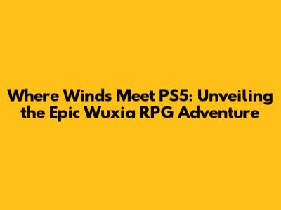 Where Winds Meet PS5: Unveiling the Epic Wuxia RPG Adventure