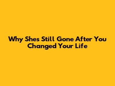 Why She's Still Gone After You Changed Your Life