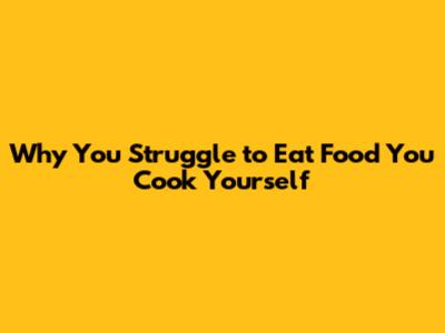 Why You Struggle to Eat Food You Cook Yourself