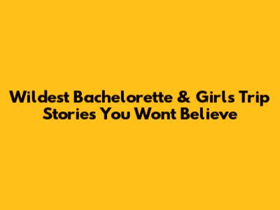 Wildest Bachelorette & Girls' Trip Stories You Won't Believe